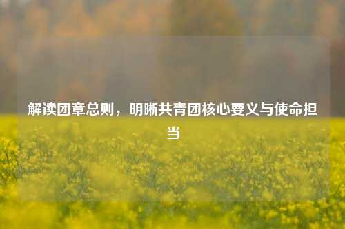 解读团章总则，明晰共青团核心要义与使命担当