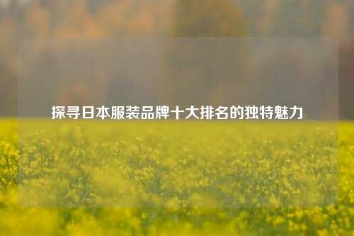 探寻日本服装品牌十大排名的独特魅力