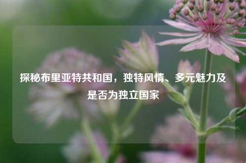 探秘布里亚特共和国，独特风情、多元魅力及是否为独立国家
