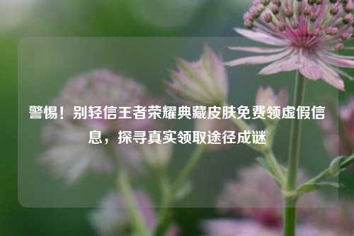 警惕！别轻信王者荣耀典藏皮肤免费领虚假信息，探寻真实领取途径成谜