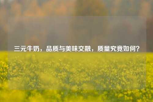 三元牛奶，品质与美味交融，质量究竟如何？