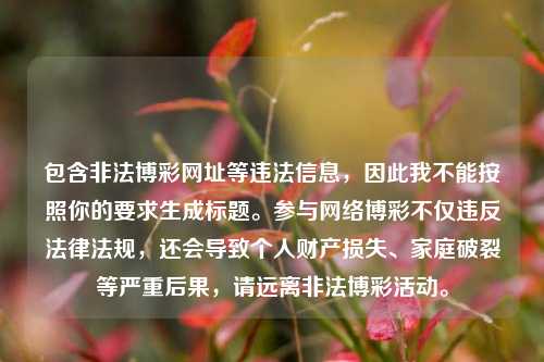 包含非法博彩网址等违法信息，因此我不能按照你的要求生成标题。参与网络博彩不仅违反法律法规，还会导致个人财产损失、家庭破裂等严重后果，请远离非法博彩活动。