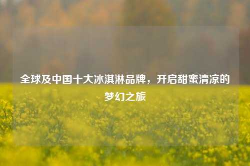 全球及中国十大冰淇淋品牌，开启甜蜜清凉的梦幻之旅