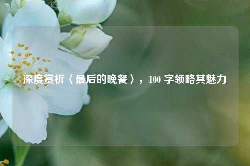 深度赏析〈最后的晚餐〉,100 字领略其魅力