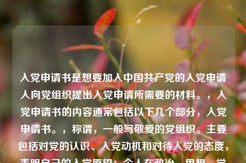 入党申请书是想要加入中国共产党的入党申请人向党组织提出入党申请所需要的材料。，入党申请书的内容通常包括以下几个部分，入党申请书。，称谓，一般写敬爱的党组织。主要包括对党的认识、入党动机和对待入党的态度，表明自己的入党愿望；个人在政治、思想、学习、工作等方面的主要表现情况；今后努力方向以及如何以实际行动争取入党。，结尾，一般用请党组织在实践中考验我或请党组织看我的实际行动等作为结束语，并署名和日期。，需要注意的是，入党申请书应该根据个人实际情况进行书写，要求语言朴实、庄重，不要过分追求华丽的辞藻。同时，入党申请书一般应由本人书写，如因文化程度低或其它特殊原因，不能亲自书写的，可以由本人口述，别人代写，但要说明不能亲自书写的原因，经申请人签名盖章后交给党组织。