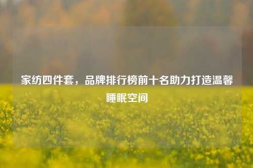 家纺四件套，品牌排行榜前十名助力打造温馨睡眠空间