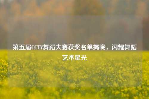 第五届CCTV舞蹈大赛获奖名单揭晓，闪耀舞蹈艺术星光