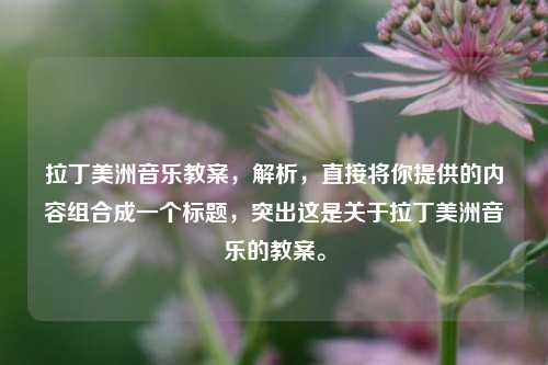 拉丁美洲音乐教案，解析，直接将你提供的内容组合成一个标题，突出这是关于拉丁美洲音乐的教案。