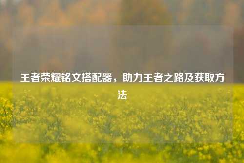 王者荣耀铭文搭配器，助力王者之路及获取方法