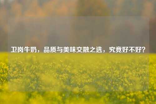 卫岗牛奶，品质与美味交融之选，究竟好不好？