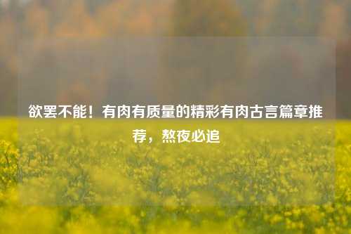 欲罢不能！有肉有质量的精彩有肉古言篇章推荐，熬夜必追