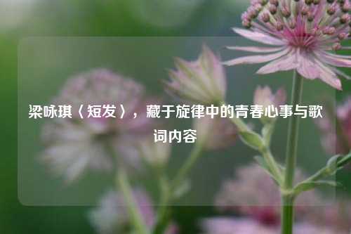 梁咏琪〈短发〉,藏于旋律中的青春心事与歌词内容