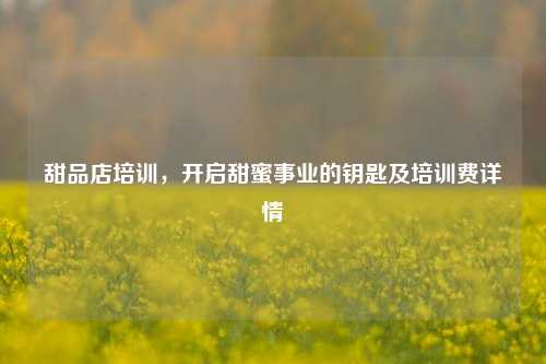 甜品店培训,开启甜蜜事业的钥匙及培训费详情