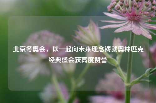 北京冬奥会，以一起向未来理念铸就奥林匹克经典盛会获高度赞誉
