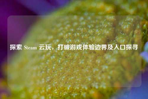 探索 Steam 云玩,打破游戏体验边界及入口探寻