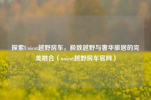 探索Unicat越野房车，极致越野与奢华旅居的完美融合（unicat越野房车官网）