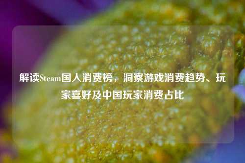 解读Steam国人消费榜，洞察游戏消费趋势、玩家喜好及中国玩家消费占比