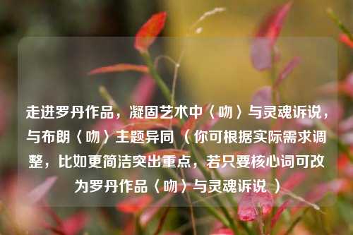 走进罗丹作品，凝固艺术中〈吻〉与灵魂诉说，与布朗〈吻〉主题异同 （你可根据实际需求调整，比如更简洁突出重点，若只要核心词可改为罗丹作品〈吻〉与灵魂诉说 ）