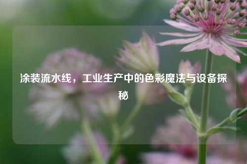 涂装流水线，工业生产中的色彩魔法与设备探秘