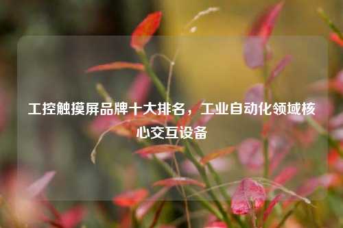 工控触摸屏品牌十大排名，工业自动化领域核心交互设备