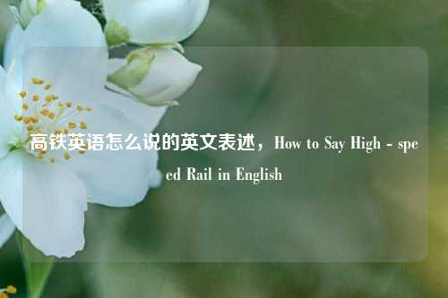 高铁英语怎么说的英文表述，How to Say High - speed Rail in English