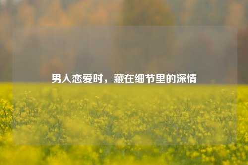 男人恋爱时，藏在细节里的深情