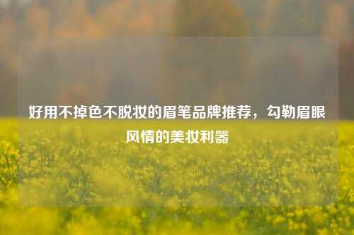 好用不掉色不脱妆的眉笔品牌推荐，勾勒眉眼风情的美妆利器