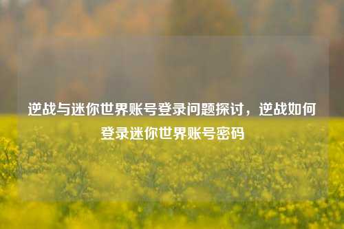 逆战与迷你世界账号登录问题探讨，逆战如何登录迷你世界账号密码