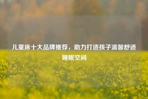 儿童床十大品牌推荐，助力打造孩子温馨舒适睡眠空间