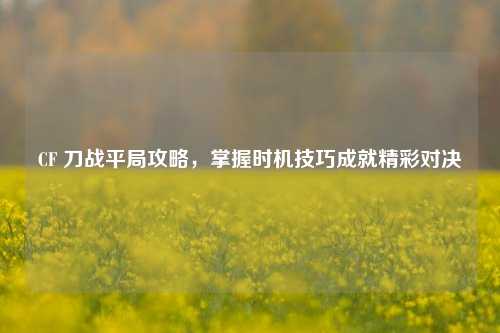 CF 刀战平局攻略，掌握时机技巧成就精彩对决
