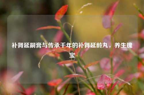 补肾延嗣膏与传承千年的补肾延龄丸，养生瑰宝