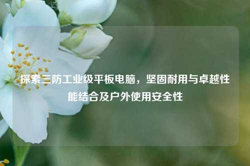 探索三防工业级平板电脑，坚固耐用与卓越性能结合及户外使用安全性
