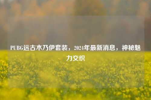 PUBG远古木乃伊套装，2024年最新消息，神秘魅力交织