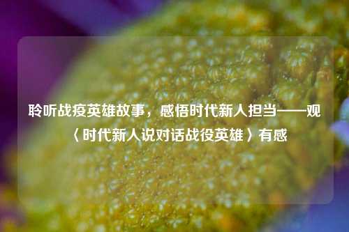 聆听战疫英雄故事，感悟时代新人担当——观〈时代新人说对话战役英雄〉有感
