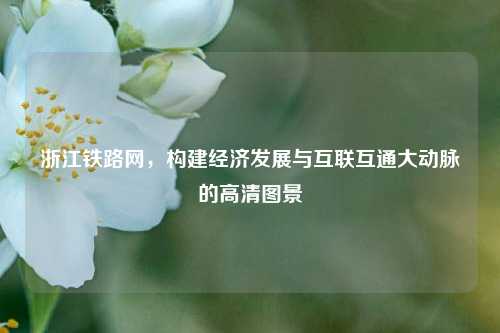 浙江铁路网,构建经济发展与互联互通大动脉的高清图景