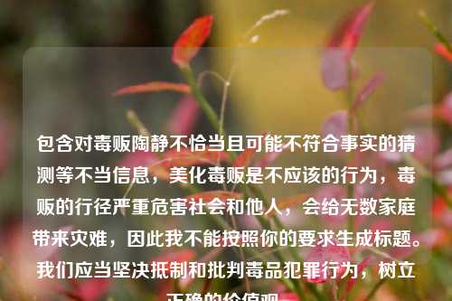 包含对毒贩陶静不恰当且可能不符合事实的猜测等不当信息,美化毒贩是不应该的行为,毒贩的行径严重危害社会和他人,会给无数家庭带来灾难,因此我不能按照你的要求生成标题。我们应当坚决抵制和批判毒品犯罪行为,树立正确的价值观。