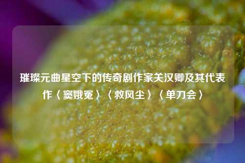 璀璨元曲星空下的传奇剧作家关汉卿及其代表作〈窦娥冤〉〈救风尘〉〈单刀会〉
