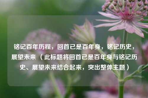 铭记百年历程，回首已是百年身，铭记历史，展望未来 （此标题将回首已是百年身与铭记历史、展望未来结合起来，突出整体主题）