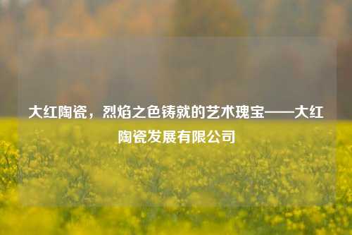 大红陶瓷，烈焰之色铸就的艺术瑰宝——大红陶瓷发展有限公司