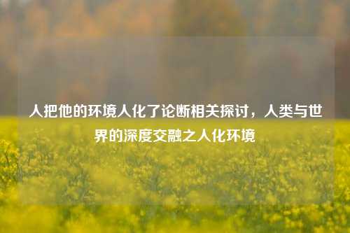 人把他的环境人化了论断相关探讨，人类与世界的深度交融之人化环境
