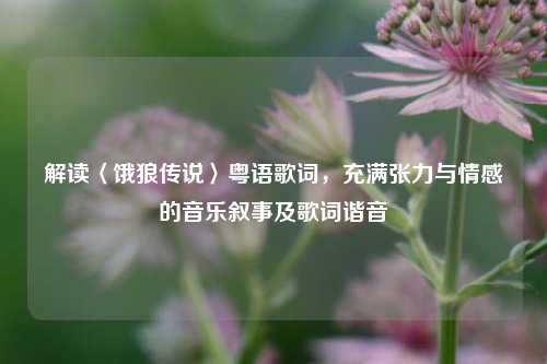 解读〈饿狼传说〉粤语歌词，充满张力与情感的音乐叙事及歌词谐音