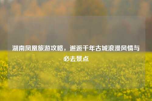 湖南凤凰旅游攻略，邂逅千年古城浪漫风情与必去景点