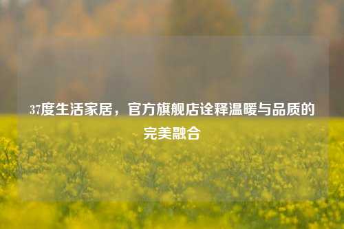 37度生活家居，官方旗舰店诠释温暖与品质的完美融合