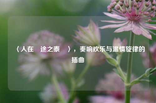 〈人在囧途之泰囧〉，奏响欢乐与温情旋律的插曲