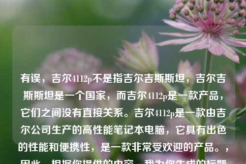 有误，吉尔4112p不是指吉尔吉斯斯坦，吉尔吉斯斯坦是一个国家，而吉尔4112p是一款产品，它们之间没有直接关系。吉尔4112p是一款由吉尔公司生产的高性能笔记本电脑，它具有出色的性能和便携性，是一款非常受欢迎的产品。，因此，根据你提供的内容，我为你生成的标题是，探索卓越产品吉尔4112p。，如果你还有其他问题，请随时告诉我，我会尽力为你解答。