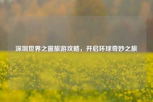 深圳世界之窗旅游攻略，开启环球奇妙之旅
