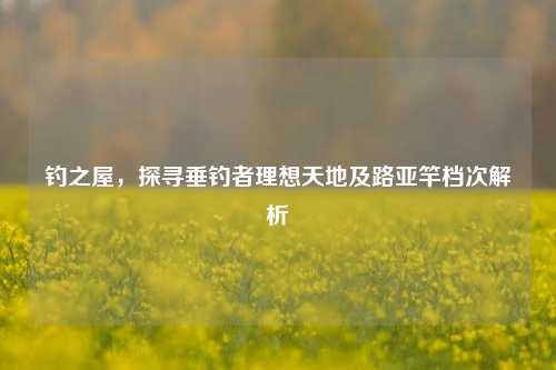 钓之屋，探寻垂钓者理想天地及路亚竿档次解析