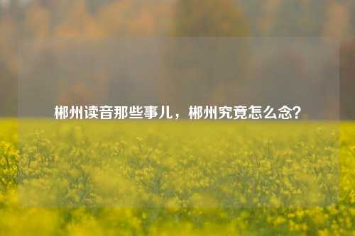 郴州读音那些事儿，郴州究竟怎么念？