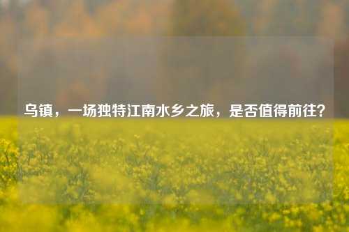 乌镇，一场独特江南水乡之旅，是否值得前往？