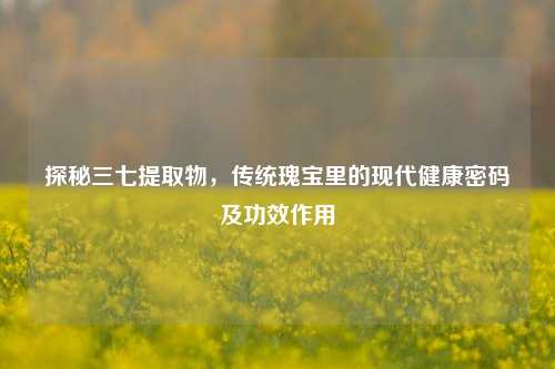 探秘三七提取物,传统瑰宝里的现代健康密码及功效作用